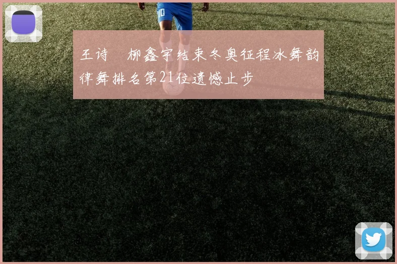 王诗玥柳鑫宇结束冬奥征程冰舞韵律舞排名第21位遗憾止步