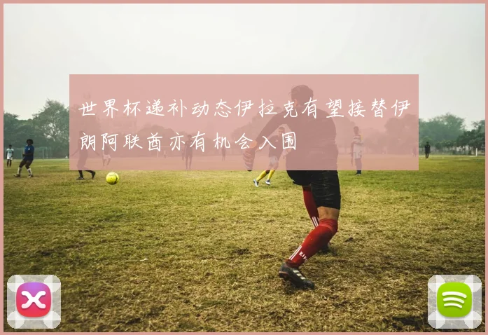 世界杯递补动态伊拉克有望接替伊朗阿联酋亦有机会入围
