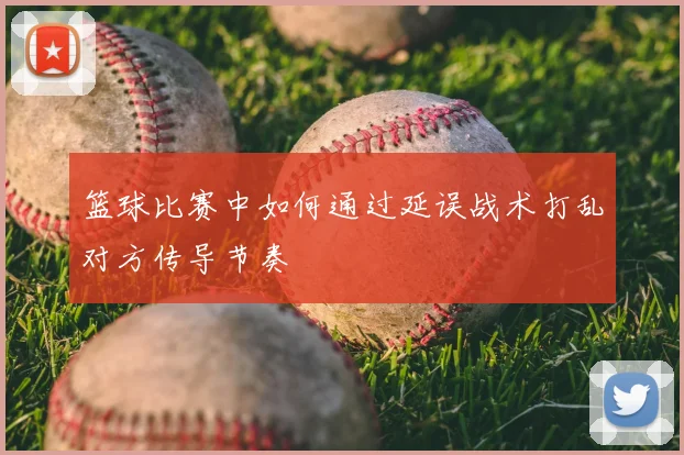 篮球比赛中如何通过延误战术打乱对方传导节奏