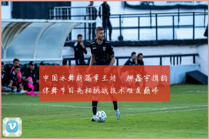 中国冰舞新篇章王诗玥柳鑫宇携韵律舞节目亮相挑战技术难度巅峰