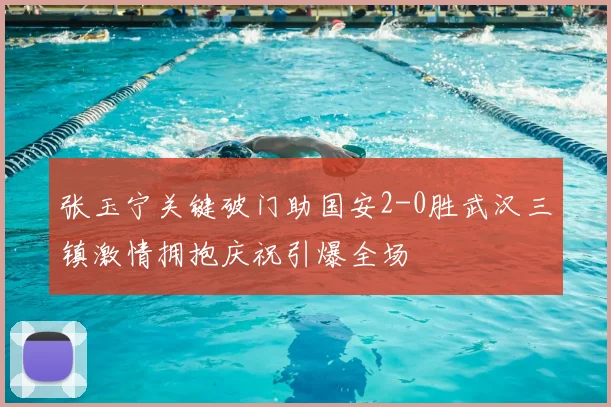 张玉宁关键破门助国安2-0胜武汉三镇激情拥抱庆祝引爆全场