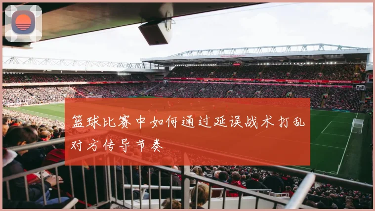 篮球比赛中如何通过延误战术打乱对方传导节奏