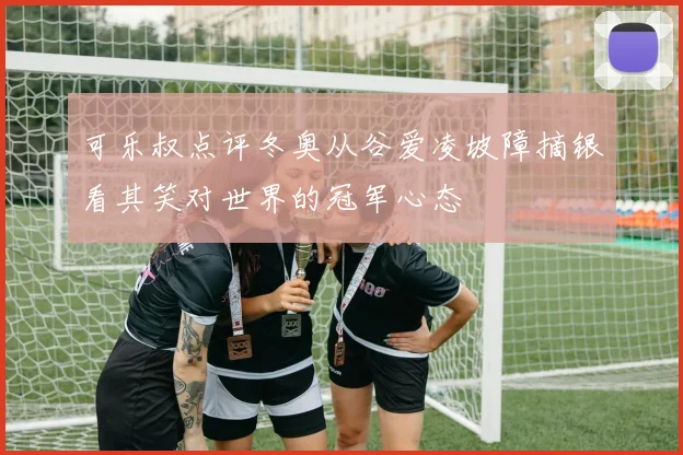 可乐叔点评冬奥从谷爱凌坡障摘银看其笑对世界的冠军心态