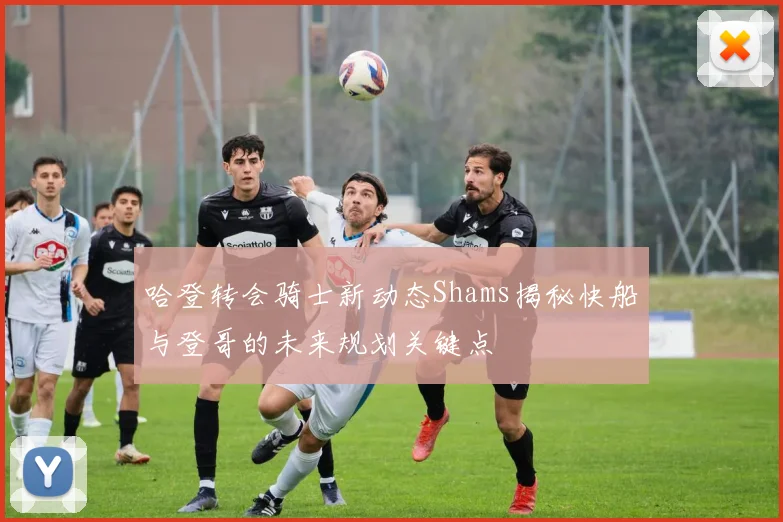 哈登转会骑士新动态Shams揭秘快船与登哥的未来规划关键点