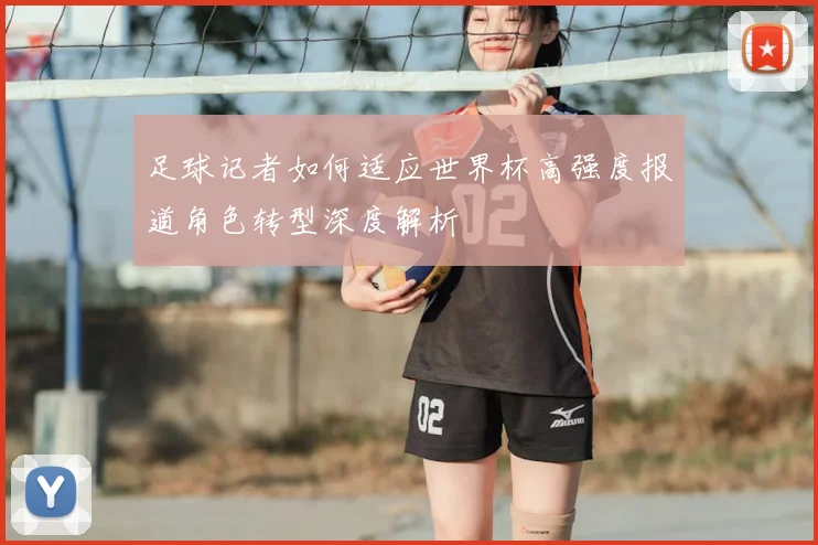 足球记者如何适应世界杯高强度报道角色转型深度解析