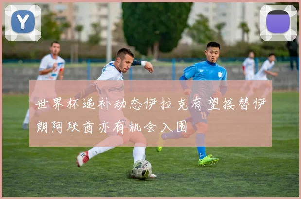 世界杯递补动态伊拉克有望接替伊朗阿联酋亦有机会入围