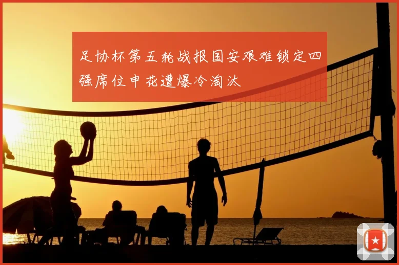 足协杯第五轮战报国安艰难锁定四强席位申花遭爆冷淘汰