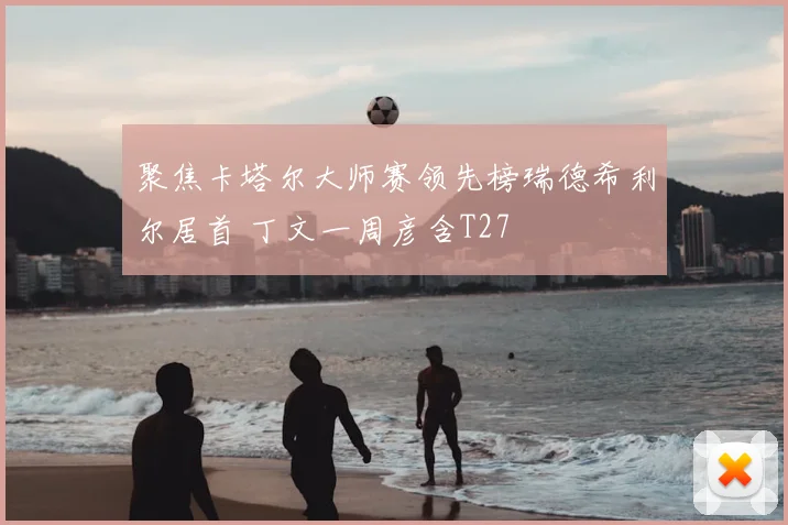 聚焦卡塔尔大师赛领先榜瑞德希利尔居首 丁文一周彦含T27