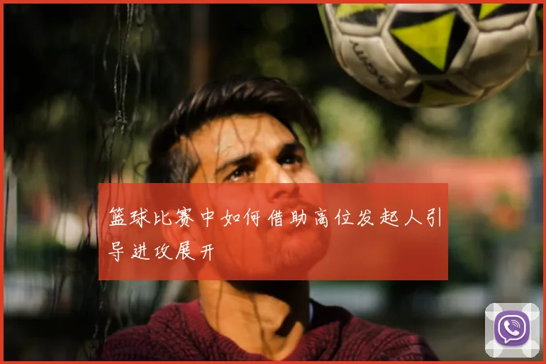 篮球比赛中如何借助高位发起人引导进攻展开