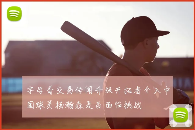 字母哥交易传闻升级开拓者介入中国球员杨瀚森是否面临挑战